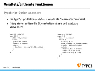 Veraltete/Entfernte Funktionen
TypoScript-Option andWhere
Die TypoScript-Option andWhere wurde als "deprecated" markiert
Integratoren sollten die Eigenschaften where und markers
verwenden:
page.30 = CONTENT
page.30 {
table = tt_content
select {
pidInList = this
orderBy = sorting
where {
dataWrap = sorting>{field:sorting}
}
}
}
page.60 = CONTENT
page.60 {
table = tt_content
select {
pidInList = 73
where = header != ###whatever###
orderBy = ###sortfield###
markers {
whatever.data = GP:first
sortfield.value = sor
sortfield.wrap = |ting
}
}
}
TYPO3 CMS 7.1 - What’s New
 