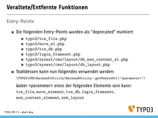 Veraltete/Entfernte Funktionen
Entry-Points
Die folgenden Entry-Points wurden als "deprecated" markiert:
typo3/tce_file.php
typo3/move_el.php
typo3/tce_db.php
typo3/login_frameset.php
typo3/sysext/cms/layout/db_new_content_el.php
typo3/sysext/cms/layout/db_layout.php
Stattdessen kann nun folgendes verwendet werden:
TYPO3CMSBackendUtilityBackendUtility::getModuleUrl(’<parameter>’)
Wobei <parameter> eines der folgenden Elemente sein kann:
tce_file, move_element, tce_db, login_frameset,
new_content_element, web_layout
TYPO3 CMS 7.1 - What’s New
 