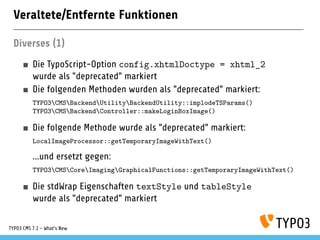 Veraltete/Entfernte Funktionen
Diverses (1)
Die TypoScript-Option config.xhtmlDoctype = xhtml_2
wurde als "deprecated" markiert
Die folgenden Methoden wurden als "deprecated" markiert:
TYPO3CMSBackendUtilityBackendUtility::implodeTSParams()
TYPO3CMSBackendController::makeLoginBoxImage()
Die folgende Methode wurde als "deprecated" markiert:
LocalImageProcessor::getTemporaryImageWithText()
...und ersetzt gegen:
TYPO3CMSCoreImagingGraphicalFunctions::getTemporaryImageWithText()
Die stdWrap Eigenschaften textStyle und tableStyle
wurde als "deprecated" markiert
TYPO3 CMS 7.1 - What’s New
 