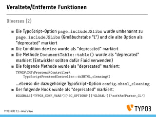 Veraltete/Entfernte Funktionen
Diverses (2)
Die TypoScript-Option page.includeJSlibs wurde umbenannt zu
page.includeJSLibs (Großbuchstabe "L") und die alte Option als
"deprecated" markiert
Die Condition device wurde als "deprecated" markiert
Die Methode DocumentTable::table() wurde als "deprecated"
markiert (Entwickler sollten dafür Fluid verwenden)
Die folgende Methode wurde als "deprecated" markiert:
TYPO3CMSFrontendController
TypoScriptFrontendController::doXHTML_cleaning()
...ebenso die dazugehörige TypoScript-Option config.xhtml_cleaning
Der folgende Hook wurde als "deprecated" markiert:
$GLOBALS[’TYPO3_CONF_VARS’][’SC_OPTIONS’][’GLOBAL’][’softRefParser_GL’]
TYPO3 CMS 7.1 - What’s New
 