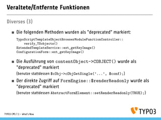 Veraltete/Entfernte Funktionen
Diverses (3)
Die folgenden Methoden wurden als "deprecated" markiert:
TypoScriptTemplateObjectBrowserModuleFunctionController::
verify_TSobjects()
ExtendedTemplateService::ext_getKeyImage()
ConfigurationForm::ext_getKeyImage()
Die Ausführung von contentObject->COBJECT() wurde als
"deprecated" markiert
(benutze stattdessen $cObj->cObjGetSingle(’...’, $conf);)
Der direkte Zugriff auf FormEngine::$renderReadonly wurde als
"deprecated" markiert
(benutze stattdessen AbstractFormElement::setRenderReadonly(TRUE);)
TYPO3 CMS 7.1 - What’s New
 