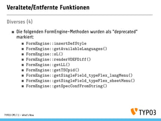 Veraltete/Entfernte Funktionen
Diverses (4)
Die folgenden FormEngine-Methoden wurden als "deprecated"
markiert:
FormEngine::insertDefStyle
FormEngine::getAvailableLanguages()
FormEngine::sL()
FormEngine::renderVDEFDiff()
FormEngine::getLL()
FormEngine::getTSCpid()
FormEngine::getSingleField_typeFlex_langMenu()
FormEngine::getSingleField_typeFlex_sheetMenu()
FormEngine::getSpecConfFromString()
TYPO3 CMS 7.1 - What’s New
 