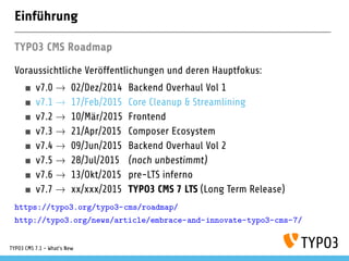 Einführung
TYPO3 CMS Roadmap
Voraussichtliche Veröffentlichungen und deren Hauptfokus:
v7.0 02/Dez/2014 Backend Overhaul Vol 1
v7.1 24/Feb/2015 Core Cleanup & Streamlining
v7.2 10/Mär/2015 Frontend
v7.3 21/Apr/2015 Composer Ecosystem
v7.4 09/Jun/2015 Backend Overhaul Vol 2
v7.5 28/Jul/2015 (noch unbestimmt)
v7.6 13/Okt/2015 pre-LTS inferno
v7.7 xx/xxx/2015 TYPO3 CMS 7 LTS (Long Term Release)
https://typo3.org/typo3-cms/roadmap/
http://typo3.org/news/article/embrace-and-innovate-typo3-cms-7/
TYPO3 CMS 7.1 - What’s New
 