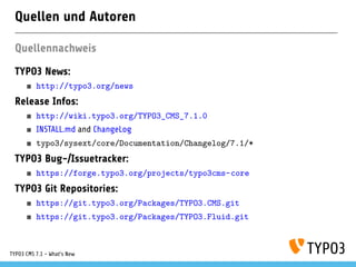 Quellen und Autoren
Quellennachweis
TYPO3 News:
http://typo3.org/news
Release Infos:
http://wiki.typo3.org/TYPO3_CMS_7.1.0
INSTALL.md and ChangeLog
typo3/sysext/core/Documentation/Changelog/7.1/*
TYPO3 Bug-/Issuetracker:
https://forge.typo3.org/projects/typo3cms-core
TYPO3 Git Repositories:
https://git.typo3.org/Packages/TYPO3.CMS.git
https://git.typo3.org/Packages/TYPO3.Fluid.git
TYPO3 CMS 7.1 - What’s New
 