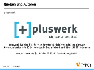 Quellen und Autoren
pluswerk
pluswerk ist eine Full Service Agentur für leidenschaftliche digitale
Kommunikation mit 10 Standorten in Deutschland und über 130 Mitarbeitern
www.plus-werk.com | +49 69 260 99 70 50 | facebook.com/pluswerk
TYPO3 CMS 7.1 - What’s New
 