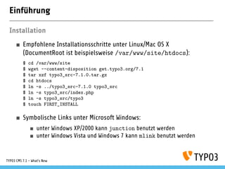 Einführung
Installation
Empfohlene Installationsschritte unter Linux/Mac OS X
(DocumentRoot ist beispielsweise /var/www/site/htdocs):
$ cd /var/www/site
$ wget --content-disposition get.typo3.org/7.1
$ tar xzf typo3_src-7.1.0.tar.gz
$ cd htdocs
$ ln -s ../typo3_src-7.1.0 typo3_src
$ ln -s typo3_src/index.php
$ ln -s typo3_src/typo3
$ touch FIRST_INSTALL
Symbolische Links unter Microsoft Windows:
unter Windows XP/2000 kann junction benutzt werden
unter Windows Vista und Windows 7 kann mlink benutzt werden
TYPO3 CMS 7.1 - What’s New
 