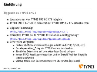 Einführung
Upgrade zu TYPO3 CMS 7
Upgrades nur von TYPO3 CMS 6.2 LTS möglich
TYPO3 CMS < 6.2 sollte man erst auf TYPO3 CMS 6.2 LTS aktualisieren
Upgrade-Anleitung:
http://wiki.typo3.org/Upgrade#Upgrading_to_7.1
Ofﬁzielles TYPO3 Guide "TYPO3 Installation and Upgrading":
http://docs.typo3.org/typo3cms/InstallationGuide
Generelles Vorgehen:
Prüfen, ob Mindestvoraussetzungen erfüllt sind (PHP, MySQL, etc.)
Das deprecation_*.log der TYPO3 Instanz durchsehen
Sämtliche Extensions auf den aktuellsten Stand bringen
Neuen TYPO3 Quellcode entpacken und im Install Tool den Upgrade
Wizard ausführen
Startup Modul von Backend Benutzern überprüfen (optional)
TYPO3 CMS 7.1 - What’s New
 