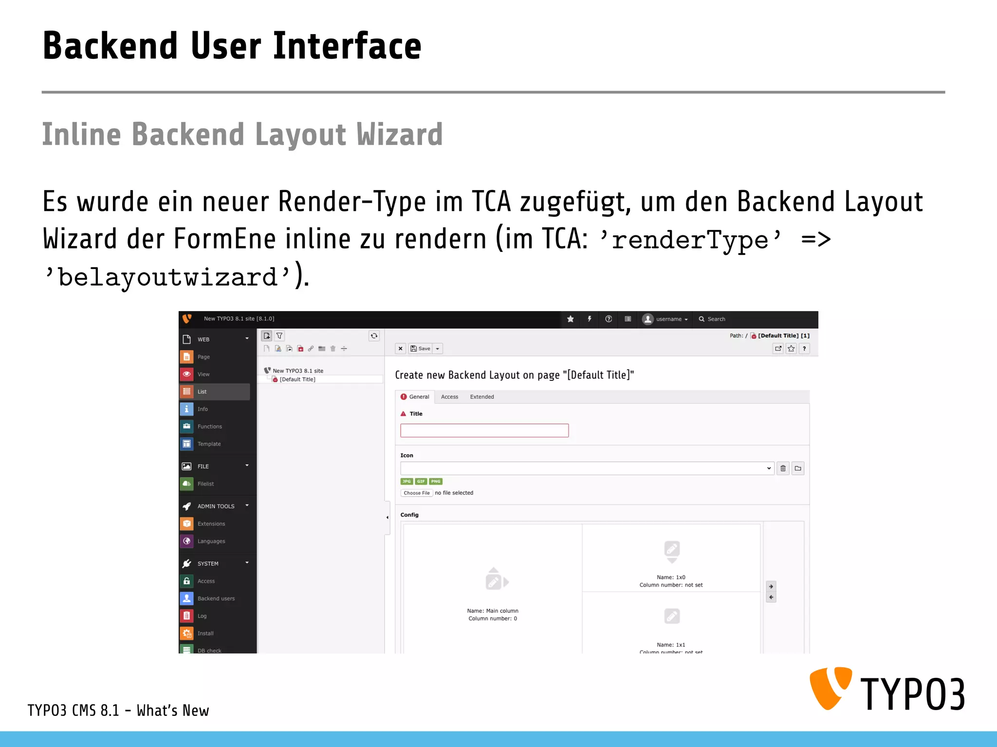 Backend User Interface
Inline Backend Layout Wizard
Es wurde ein neuer Render-Type im TCA zugefügt, um den Backend Layout
Wizard der FormEne inline zu rendern (im TCA: ’renderType’ =>
’belayoutwizard’).
TYPO3 CMS 8.1 - What's New
 