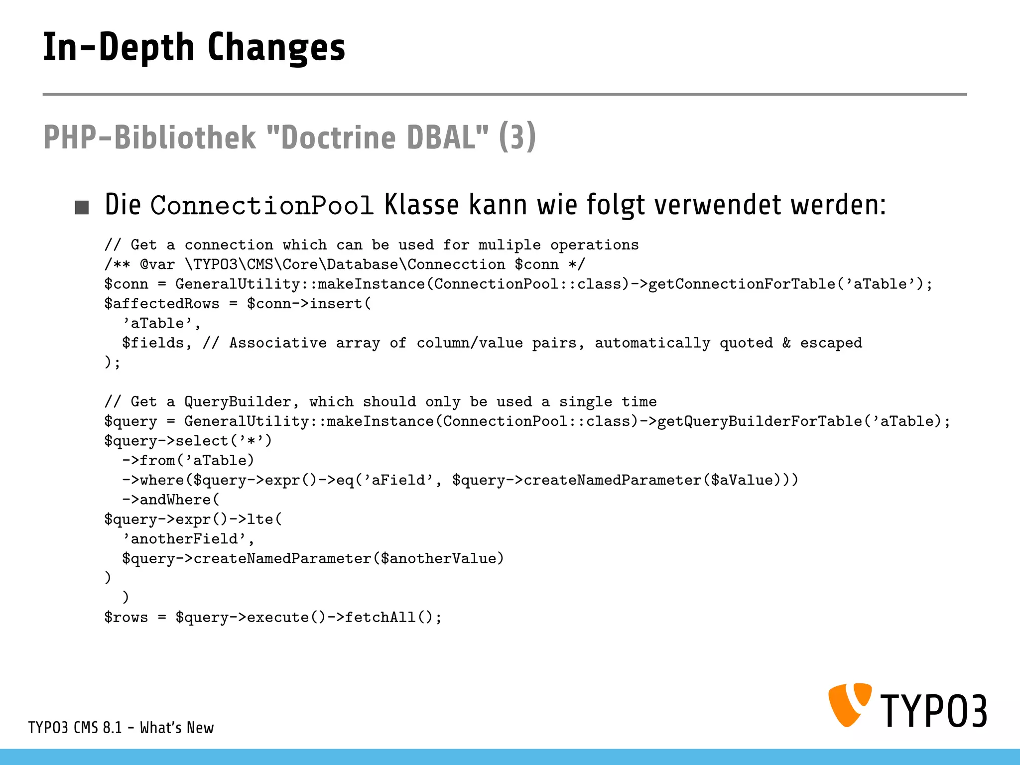 In-Depth Changes
PHP-Bibliothek "Doctrine DBAL" (3)
Die ConnectionPool Klasse kann wie folgt verwendet werden:
// Get a connection which can be used for muliple operations
/** @var TYPO3CMSCoreDatabaseConnecction $conn */
$conn = GeneralUtility::makeInstance(ConnectionPool::class)->getConnectionForTable(’aTable’);
$affectedRows = $conn->insert(
’aTable’,
$fields, // Associative array of column/value pairs, automatically quoted & escaped
);
// Get a QueryBuilder, which should only be used a single time
$query = GeneralUtility::makeInstance(ConnectionPool::class)->getQueryBuilderForTable(’aTable);
$query->select(’*’)
->from(’aTable)
->where($query->expr()->eq(’aField’, $query->createNamedParameter($aValue)))
->andWhere(
$query->expr()->lte(
’anotherField’,
$query->createNamedParameter($anotherValue)
)
)
$rows = $query->execute()->fetchAll();
TYPO3 CMS 8.1 - What's New
 