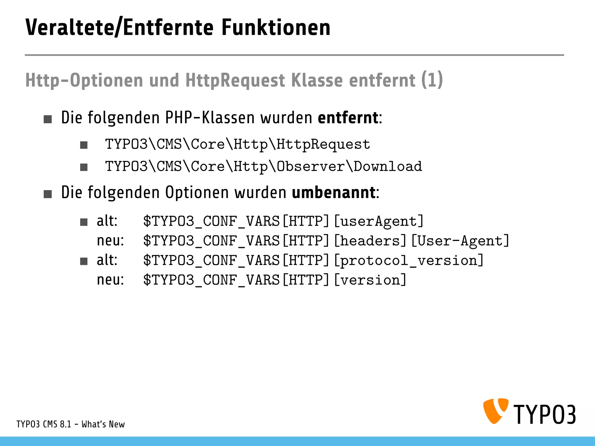 Veraltete/Entfernte Funktionen
Http-Optionen und HttpRequest Klasse entfernt (1)
Die folgenden PHP-Klassen wurden entfernt:
TYPO3CMSCoreHttpHttpRequest
TYPO3CMSCoreHttpObserverDownload
Die folgenden Optionen wurden umbenannt:
alt: $TYPO3_CONF_VARS[HTTP][userAgent]
neu: $TYPO3_CONF_VARS[HTTP][headers][User-Agent]
alt: $TYPO3_CONF_VARS[HTTP][protocol_version]
neu: $TYPO3_CONF_VARS[HTTP][version]
TYPO3 CMS 8.1 - What's New
 