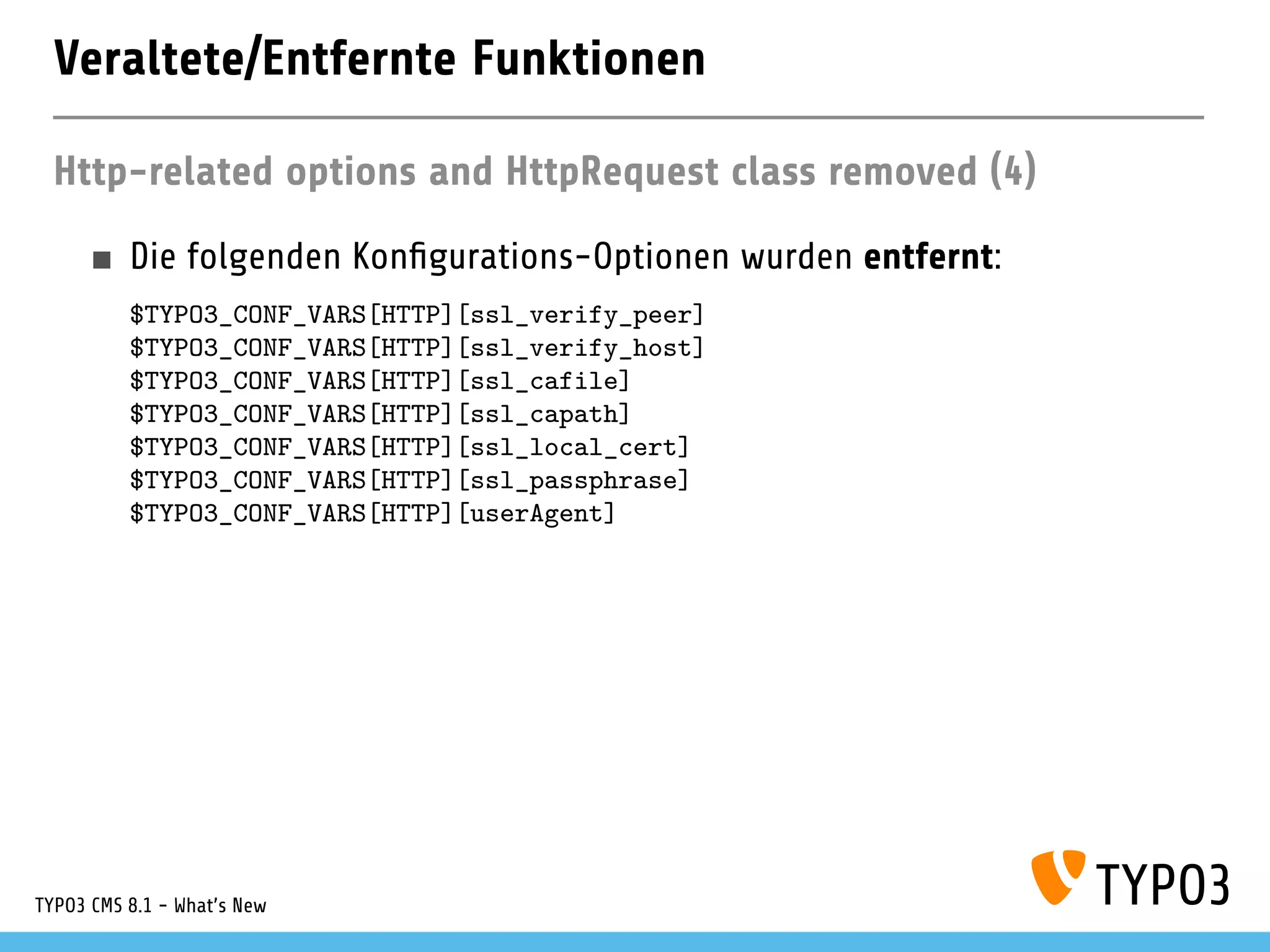Veraltete/Entfernte Funktionen
Http-related options and HttpRequest class removed (4)
Die folgenden Kon gurations-Optionen wurden entfernt:
$TYPO3_CONF_VARS[HTTP][ssl_verify_peer]
$TYPO3_CONF_VARS[HTTP][ssl_verify_host]
$TYPO3_CONF_VARS[HTTP][ssl_cafile]
$TYPO3_CONF_VARS[HTTP][ssl_capath]
$TYPO3_CONF_VARS[HTTP][ssl_local_cert]
$TYPO3_CONF_VARS[HTTP][ssl_passphrase]
$TYPO3_CONF_VARS[HTTP][userAgent]
TYPO3 CMS 8.1 - What's New
 
