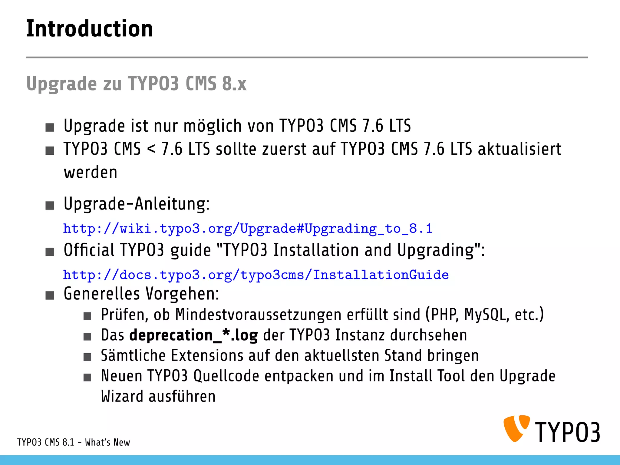 Introduction
Upgrade zu TYPO3 CMS 8.x
Upgrade ist nur möglich von TYPO3 CMS 7.6 LTS
TYPO3 CMS < 7.6 LTS sollte zuerst auf TYPO3 CMS 7.6 LTS aktualisiert
werden
Upgrade-Anleitung:
http://wiki.typo3.org/Upgrade#Upgrading_to_8.1
Of cial TYPO3 guide "TYPO3 Installation and Upgrading":
http://docs.typo3.org/typo3cms/InstallationGuide
Generelles Vorgehen:
Prüfen, ob Mindestvoraussetzungen erfüllt sind (PHP, MySQL, etc.)
Das deprecation_*.log der TYPO3 Instanz durchsehen
Sämtliche Extensions auf den aktuellsten Stand bringen
Neuen TYPO3 Quellcode entpacken und im Install Tool den Upgrade
Wizard ausführen
Startup Modul von Backend Benutzern überprüfen (optional)
TYPO3 CMS 8.1 - What's New
 