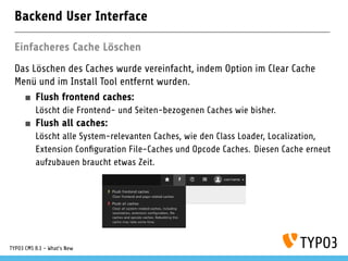 Backend User Interface
Einfacheres Cache Löschen
Das Löschen des Caches wurde vereinfacht, indem Option im Clear Cache
Menü und im Install Tool entfernt wurden.
Flush frontend caches:
Löscht die Frontend- und Seiten-bezogenen Caches wie bisher.
Flush all caches:
Löscht alle System-relevanten Caches, wie den Class Loader, Localization,
Extension Con guration File-Caches und Opcode Caches. Diesen Cache erneut
aufzubauen braucht etwas Zeit.
TYPO3 CMS 8.1 - What's New
 