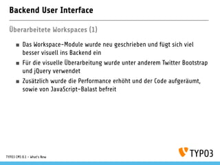 Backend User Interface
Überarbeitete Workspaces (1)
Das Workspace-Module wurde neu geschrieben und fügt sich viel
besser visuell ins Backend ein
Für die visuelle Überarbeitung wurde unter anderem Twitter Bootstrap
und jQuery verwendet
Zusätzlich wurde die Performance erhöht und der Code aufgeräumt,
sowie von JavaScript-Balast befreit
TYPO3 CMS 8.1 - What's New
 