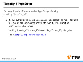 TScon g & TypoScript
Mehrere Locale-Namen in der TypoScript-Con g
config.locale_all
Die TypoScript Option config.locale_all erlaubt es nun, Fallbacks
für Locales als Kommaseparierte Liste (wie die PHP-Funktion
setlocale()) zu setzen:
config.locale_all = de_AT@euro, de_AT, de_DE, deu_deu
Siehe http://php.net/setlocale
TYPO3 CMS 8.1 - What's New
 