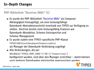 In-Depth Changes
PHP-Bibliothek "Doctrine DBAL" (1)
Es wurde die PHP-Bibliothek "Doctrine DBAL" als Composer
Abhängigkeit hinzugefügt, um eine leistungsfähige
Datenbank-Abstraktionsschicht innerhalb von TYPO3 zur Verfügung zu
stellen. Doctrine besitzt viele leistungsfähig Features wie
Datenbank-Abstaktion, Schema-Introspection und
Schema-Management
Es wurde zudem eine TYPO3-spezi sche PHP-Klasse
TYPO3CMSCoreDatabaseConnectionPool
als Manager der Datenbank-Verbindung zugefügt
Alle Verbindungen, die per
$GLOBALS[’TYPO3_CONF_VARS’][’DB’][’Connections’]
kon guriert wurden, sind über den Manager erreichbar - damit können
auch mehrere Datenbanken gleichzeitig angesprochen werden
TYPO3 CMS 8.1 - What's New
 