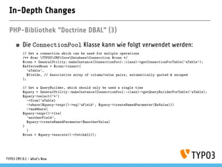 In-Depth Changes
PHP-Bibliothek "Doctrine DBAL" (3)
Die ConnectionPool Klasse kann wie folgt verwendet werden:
// Get a connection which can be used for muliple operations
/** @var TYPO3CMSCoreDatabaseConnecction $conn */
$conn = GeneralUtility::makeInstance(ConnectionPool::class)->getConnectionForTable(’aTable’);
$affectedRows = $conn->insert(
’aTable’,
$fields, // Associative array of column/value pairs, automatically quoted & escaped
);
// Get a QueryBuilder, which should only be used a single time
$query = GeneralUtility::makeInstance(ConnectionPool::class)->getQueryBuilderForTable(’aTable);
$query->select(’*’)
->from(’aTable)
->where($query->expr()->eq(’aField’, $query->createNamedParameter($aValue)))
->andWhere(
$query->expr()->lte(
’anotherField’,
$query->createNamedParameter($anotherValue)
)
)
$rows = $query->execute()->fetchAll();
TYPO3 CMS 8.1 - What's New
 
