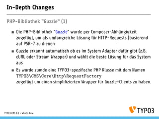 In-Depth Changes
PHP-Bibliothek "Guzzle" (1)
Die PHP-Bibliothek "Guzzle" wurde per Composer-Abhängigkeit
zugefügt, um als umfangreiche Lösung für HTTP-Requests (basierend
auf PSR-7 zu dienen
Guzzle erkannt automatisch ob es im System Adapter dafür gibt (z.B.
cURL oder Stream Wrapper) und wählt die beste Lösung für das System
aus
Es wurde zumde eine TYPO3-spezi sche PHP Klasse mit dem Namen
TYPO3CMSCoreHttpRequestFactory
zugefügt um einen simpli zierten Wrapper für Guzzle-Clients zu haben.
TYPO3 CMS 8.1 - What's New
 