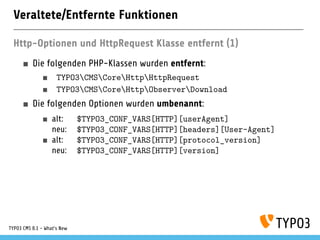Veraltete/Entfernte Funktionen
Http-Optionen und HttpRequest Klasse entfernt (1)
Die folgenden PHP-Klassen wurden entfernt:
TYPO3CMSCoreHttpHttpRequest
TYPO3CMSCoreHttpObserverDownload
Die folgenden Optionen wurden umbenannt:
alt: $TYPO3_CONF_VARS[HTTP][userAgent]
neu: $TYPO3_CONF_VARS[HTTP][headers][User-Agent]
alt: $TYPO3_CONF_VARS[HTTP][protocol_version]
neu: $TYPO3_CONF_VARS[HTTP][version]
TYPO3 CMS 8.1 - What's New
 