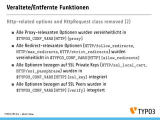 Veraltete/Entfernte Funktionen
Http-related options and HttpRequest class removed (2)
Alle Proxy-relevanten Optionen wurden vereinheitlicht in
$TYPO3_CONF_VARS[HTTP][proxy]
Alle Redirect-relevanten Optionen (HTTP/follow_redirects,
HTTP/max_redirects, HTTP/strict_redirects) wurden
vereinheitlicht in $TYPO3_CONF_VARS[HTTP][allow_redirects]
Alle Optionen bezogen auf SSL Private Keys (HTTP/ssl_local_cert,
HTTP/ssl_passphrase) wurden in
$TYPO3_CONF_VARS[HTTP][ssl_key] integriert
Alle Optionen bezogen auf SSL Peers wurden in
$TYPO3_CONF_VARS[HTTP][verify] integriert
TYPO3 CMS 8.1 - What's New
 