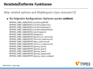 Veraltete/Entfernte Funktionen
Http-related options and HttpRequest class removed (3)
Die folgenden Kon gurations-Optionen wurden entfernt:
$TYPO3_CONF_VARS[SYS][curlProxyNTLM]
$TYPO3_CONF_VARS[SYS][curlProxyServer]
$TYPO3_CONF_VARS[SYS][curlProxyTunnel]
$TYPO3_CONF_VARS[SYS][curlProxyUserPass]
$TYPO3_CONF_VARS[SYS][curlTimeout]
$TYPO3_CONF_VARS[HTTP][adapter]
$TYPO3_CONF_VARS[HTTP][protocol_version]
$TYPO3_CONF_VARS[HTTP][follow_redirects]
$TYPO3_CONF_VARS[HTTP][max_redirects]
$TYPO3_CONF_VARS[HTTP][strict_redirects]
$TYPO3_CONF_VARS[HTTP][proxy_host]
$TYPO3_CONF_VARS[HTTP][proxy_port]
$TYPO3_CONF_VARS[HTTP][proxy_user]
$TYPO3_CONF_VARS[HTTP][proxy_password]
$TYPO3_CONF_VARS[HTTP][proxy_auth_scheme]
TYPO3 CMS 8.1 - What's New
 