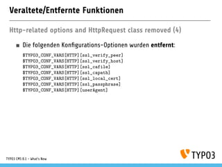 Veraltete/Entfernte Funktionen
Http-related options and HttpRequest class removed (4)
Die folgenden Kon gurations-Optionen wurden entfernt:
$TYPO3_CONF_VARS[HTTP][ssl_verify_peer]
$TYPO3_CONF_VARS[HTTP][ssl_verify_host]
$TYPO3_CONF_VARS[HTTP][ssl_cafile]
$TYPO3_CONF_VARS[HTTP][ssl_capath]
$TYPO3_CONF_VARS[HTTP][ssl_local_cert]
$TYPO3_CONF_VARS[HTTP][ssl_passphrase]
$TYPO3_CONF_VARS[HTTP][userAgent]
TYPO3 CMS 8.1 - What's New
 
