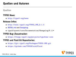 Quellen und Autoren
Quellen
TYPO3 News:
http://typo3.org/news
Release Infos:
http://wiki.typo3.org/TYPO3_CMS_8.1.0
INSTALL.md and ChangeLog
typo3/sysext/core/Documentation/Changelog/8.1/*
TYPO3 Bug-/Issuetracker:
https://forge.typo3.org/projects/typo3cms-core
TYPO3 und Fluid Git Repositories:
https://git.typo3.org/Packages/TYPO3.CMS.git
https://github.com/TYPO3Fluid/Fluid
TYPO3 CMS 8.1 - What's New
 