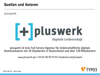 Quellen und Autoren
pluswerk
pluswerk ist eine Full Service Agentur für leidenschaftliche digitale
Kommunikation mit 10 Standorten in Deutschland und über 130 Mitarbeitern
www.pluswerk.ag | +49 69 260 99 70 50 | facebook.com/pluswerk
TYPO3 CMS 8.1 - What's New
 