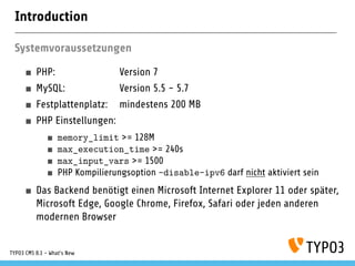 Introduction
Systemvoraussetzungen
PHP: Version 7
MySQL: Version 5.5 - 5.7
Festplattenplatz: mindestens 200 MB
PHP Einstellungen:
memory_limit >= 128M
max_execution_time >= 240s
max_input_vars >= 1500
PHP Kompilierungsoption –disable-ipv6 darf nicht aktiviert sein
Das Backend benötigt einen Microsoft Internet Explorer 11 oder später,
Microsoft Edge, Google Chrome, Firefox, Safari oder jeden anderen
modernen Browser
TYPO3 CMS 8.1 - What's New
 