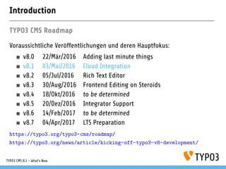 Introduction
TYPO3 CMS Roadmap
Voraussichtliche Veröffentlichungen und deren Hauptfokus:
v8.0 22/Mär/2016 Adding last minute things
v8.1 03/Mai/2016 Cloud Integration
v8.2 05/Jul/2016 Rich Text Editor
v8.3 30/Aug/2016 Frontend Editing on Steroids
v8.4 18/Okt/2016 to be determined
v8.5 20/Dez/2016 Integrator Support
v8.6 14/Feb/2017 to be determined
v8.7 04/Apr/2017 LTS Preparation
https://typo3.org/typo3-cms/roadmap/
https://typo3.org/news/article/kicking-off-typo3-v8-development/
TYPO3 CMS 8.1 - What's New
 