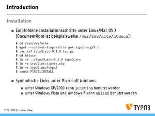 Introduction
Installation
Empfohlene Installationsschritte unter Linux/Mac OS X
(DocumentRoot ist beispielsweise /var/www/site/htdocs):
$ cd /var/www/site
$ wget --content-disposition get.typo3.org/8.1
$ tar xzf typo3_src-8.1.0.tar.gz
$ cd htdocs
$ ln -s ../typo3_src-8.1.0 typo3_src
$ ln -s typo3_src/index.php
$ ln -s typo3_src/typo3
$ touch FIRST_INSTALL
Symbolische Links unter Microsoft Windows:
unter Windows XP/2000 kann junction benutzt werden
unter Windows Vista und Windows 7 kann mklink benutzt werden
TYPO3 CMS 8.1 - What's New
 