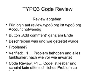 TYPO3 Code Review
Review abgeben


Für login auf review.typo3.org ist typo3.org
Account notwendig



Button „Add comment“ ganz am Ende



Beschreiben was und wie getestet wurde



Probleme?





Verified: +1 ... Problem behoben und alles
funktioniert nach wie vor wie erwartet
Code Review. +1 ... Code ist lesbar und
scheint kein offensichtliches Problem zu

 