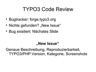 TYPO3 Code Review


Bugtracker: forge.typo3.org



Nichts gefunden? „New Issue“



Bug existiert: Nächstes Slide
„New Issue“

Genaue Beschreibung, Reproduzierbarkeit,
TYPO3/PHP Version, Kategorie, Screenshots

 