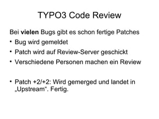 TYPO3 Code Review
Bei vielen Bugs gibt es schon fertige Patches


Bug wird gemeldet



Patch wird auf Review-Server geschickt



Verschiedene Personen machen ein Review



Patch +2/+2: Wird gemerged und landet in
„Upstream“. Fertig.

 
