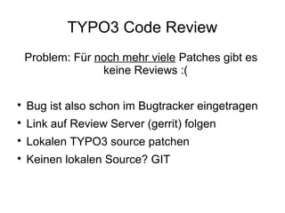 TYPO3 Code Review
Problem: Für noch mehr viele Patches gibt es
keine Reviews :(


Bug ist also schon im Bugtracker eingetragen



Link auf Review Server (gerrit) folgen



Lokalen TYPO3 source patchen



Keinen lokalen Source? GIT

 