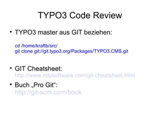 TYPO3 Code Review


TYPO3 master aus GIT beziehen:
cd /home/kraftb/src/
git clone git://git.typo3.org/Packages/TYPO3.CMS.git



GIT Cheatsheet:

http://www.ndpsoftware.com/git-cheatsheet.html


Buch „Pro Git“:
http://git-scm.com/book

 