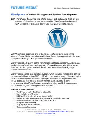 Wordpress - Content Management System Development
With WordPress becoming one of the largest self-publishing tools on the
internet, Future Media has taken lead in WordPress development
with the team of expert to assist you with your website needs.

With WordPress becoming one of the largest self-publishing tools on the
internet, Future Media has taken lead in WordPress development with the team
of expert to assist you with your website needs.
WordPress is best known as the world's leading blogging platform, and we can
easily integrate/enable a blog in any WordPress driven website. At the same
time, we can also get an aesthetic look to your website while designing a
custom made template.
WordPress operates on a template system, which includes widgets that can be
reorganized without editing PHP or HTML codes. A wide array of themes is also
available and may be customized by simple and minor editing of PHP and
HTML codes, as well as new custom themes can be built by expert
programmers. WordPress features also include integrated link management
and a search engine-friendly permalink structure.
WordPress CMS Features:
• WordPress is highly flexible and adaptable
• Easy installation of themes
• Editing of themes for advanced customization
• Integrated link management along with clean perma-link structure
• Assign nested and multiple categories to articles
• Multiple author capability
• Tagging of posts and articles
• Open source technology
FUTURE MEDIA TECHNOLOGY SOLUTIONS PVT.LTD.
Pune, India. Phone- 91-20-40788992, Email: Sales@futuremediaindia.com Website:
www.futuremediaindia.com

 
