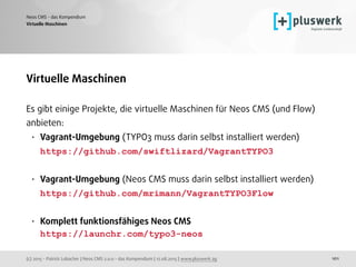 (c) 2015 - Patrick Lobacher | Neos CMS 2.0.0 - das Kompendium | 12.08.2015 | www.pluswerk.ag
Neos CMS - das Kompendium
101
Virtuelle Maschinen
Virtuelle Maschinen
Es gibt einige Projekte, die virtuelle Maschinen für Neos CMS (und Flow)
anbieten:
• Vagrant-Umgebung (TYPO3 muss darin selbst installiert werden) 
https://github.com/swiftlizard/VagrantTYPO3 
• Vagrant-Umgebung (Neos CMS muss darin selbst installiert werden) 
https://github.com/mrimann/VagrantTYPO3Flow 
• Komplett funktionsfähiges Neos CMS 
https://launchr.com/typo3-neos
 