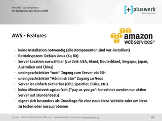 (c) 2015 - Patrick Lobacher | Neos CMS 2.0.0 - das Kompendium | 12.08.2015 | www.pluswerk.ag
Neos CMS - das Kompendium
103
Vor-Konﬁgurierte Neos Server bei AWS
AWS - Features 
• keine Installation notwendig (alle Komponenten sind vor-installiert)
• Betriebsystem: Debian Linux (64 Bit)
• Server Location auswählbar (zur Zeit: USA, Irland, Deutschland, Singapur, Japan,
Australien und China)
• uneingeschränkter "root" Zugang zum Server via SSH
• uneingeschränkter "Administrator" Zugang zu Neos
• Server ist einfach skalierbar (CPU, Speicher, Disks, etc.)
• keine Mindestvertragslaufzeit ("pay as you go": berechnet werden nur aktive
Server auf stundenbasis)
• eignet sich besonders als Grundlage für eine neue Neos Website oder um Neos
zu testen oder auszuprobieren
 