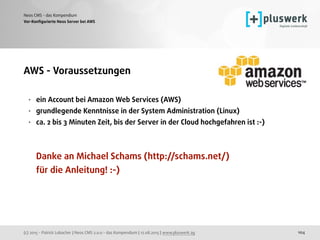 (c) 2015 - Patrick Lobacher | Neos CMS 2.0.0 - das Kompendium | 12.08.2015 | www.pluswerk.ag
Neos CMS - das Kompendium
104
Vor-Konﬁgurierte Neos Server bei AWS
AWS - Voraussetzungen 
• ein Account bei Amazon Web Services (AWS)
• grundlegende Kenntnisse in der System Administration (Linux)
• ca. 2 bis 3 Minuten Zeit, bis der Server in der Cloud hochgefahren ist :-) 
 
 
Danke an Michael Schams (http://schams.net/)  
für die Anleitung! :-)
 