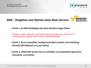 (c) 2015 - Patrick Lobacher | Neos CMS 2.0.0 - das Kompendium | 12.08.2015 | www.pluswerk.ag
Neos CMS - das Kompendium
105
Vor-Konﬁgurierte Neos Server bei AWS
AWS - Vorgehen zum Starten eines Neos Servers
Schritt 1: im AWS Marketplace das Neos Machine Image ﬁnden: 
 
https://aws.amazon.com/marketplace/seller-profile/?
id=3c5e5f3c-d60e-4405-a9ca-aae8abfa3e2b
Schritt 2: Server auswählen, konﬁgurieren (Geo-Location, Serverleistung,
Firewall, SSH Schlüssel, etc.) und starten
Schritt 3: mittels SSH auf den Server verbinden, um automatisch generierte
Passwörter zu ermitteln
 