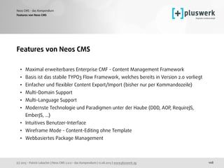 (c) 2015 - Patrick Lobacher | Neos CMS 2.0.0 - das Kompendium | 12.08.2015 | www.pluswerk.ag
Neos CMS - das Kompendium
108
Features von Neos CMS 
• Maximal erweiterbares Enterprise CMF - Content Management Framework
• Basis ist das stabile TYPO3 Flow Framework, welches bereits in Version 2.0 vorliegt
• Einfacher und ﬂexibler Content Export/Import (bisher nur per Kommandozeile)
• Multi-Domain Support
• Multi-Language Support
• Modernste Technologie und Paradigmen unter der Haube (DDD, AOP, RequireJS,
EmberJS, ...)
• Intuitives Benutzer-Interface
• Wireframe Mode - Content-Editing ohne Template
• Webbasiertes Package Management
Features von Neos CMS
 