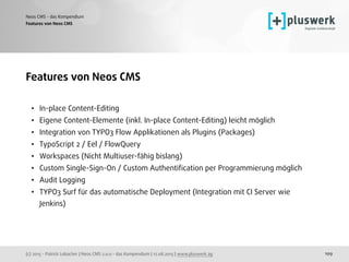 (c) 2015 - Patrick Lobacher | Neos CMS 2.0.0 - das Kompendium | 12.08.2015 | www.pluswerk.ag
Neos CMS - das Kompendium
109
Features von Neos CMS 
• In-place Content-Editing
• Eigene Content-Elemente (inkl. In-place Content-Editing) leicht möglich
• Integration von TYPO3 Flow Applikationen als Plugins (Packages)
• TypoScript 2 / Eel / FlowQuery
• Workspaces (Nicht Multiuser-fähig bislang)
• Custom Single-Sign-On / Custom Authentiﬁcation per Programmierung möglich
• Audit Logging
• TYPO3 Surf für das automatische Deployment (Integration mit CI Server wie
Jenkins)
Features von Neos CMS
 