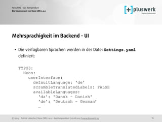 (c) 2015 - Patrick Lobacher | Neos CMS 2.0.0 - das Kompendium | 12.08.2015 | www.pluswerk.ag
Neos CMS - das Kompendium
11
Mehrsprachigkeit im Backend - UI
• Die verfügbaren Sprachen werden in der Datei Settings.yaml
deﬁniert: 
 
TYPO3: 
Neos: 
userInterface: 
defaultLanguage: 'de' 
scrambleTranslatedLabels: FALSE 
availableLanguages: 
'da': 'Dansk – Danish' 
'de': 'Deutsch – German’ 
…
Die Neuerungen von Neos CMS 2.0.0
 