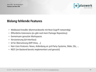 (c) 2015 - Patrick Lobacher | Neos CMS 2.0.0 - das Kompendium | 12.08.2015 | www.pluswerk.ag
Neos CMS - das Kompendium
111
Bislang fehlende Features
• Webbased Installer (Kommandozeile mit Root-Zugriff notwendig)
• Öffentliche Extensions (es gibt noch kein Package Repository)
• Gemeinsam genutzte Workspaces
• Versionierung (UI-Interface)
• UI für Übersetzung (Diff-View, …)
• Non-Core-Features: News, Anbindung an 3rd-Party-Systeme, Slider, SSL, …
• REST (im Backend bereits implementiert und genutzt)
Features von Neos CMS
 