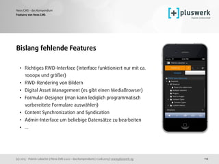 (c) 2015 - Patrick Lobacher | Neos CMS 2.0.0 - das Kompendium | 12.08.2015 | www.pluswerk.ag
Neos CMS - das Kompendium
112
Bislang fehlende Features
• Richtiges RWD-Interface (Interface funktioniert nur mit ca.
1000px und größer)
• RWD-Rendering von Bildern
• Digital Asset Management (es gibt einen MediaBrowser)
• Formular-Designer (man kann lediglich programmatisch
vorbereitete Formulare auswählen)
• Content Synchronization and Syndication
• Admin-Interface um beliebige Datensätze zu bearbeiten
• ...
Features von Neos CMS
 