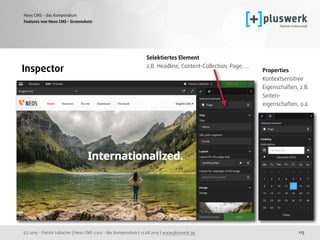 (c) 2015 - Patrick Lobacher | Neos CMS 2.0.0 - das Kompendium | 12.08.2015 | www.pluswerk.ag
Neos CMS - das Kompendium
115
Features von Neos CMS - Screenshots
Inspector
Selektiertes Element 
z.B. Headline, Content-Collection, Page, ...
Properties 
Kontextsensitive 
Eigenschaften, z.B.  
Seiten-
eigenschaften, o.ä.
 