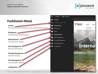 (c) 2015 - Patrick Lobacher | Neos CMS 2.0.0 - das Kompendium | 12.08.2015 | www.pluswerk.ag
Neos CMS - das Kompendium
116
Features von Neos CMS - Screenshots
Funktionen-Menü
Content 
Hier können die verschiedenen Sites umgeschaltet werden 
 
Workspaces 
Verwaltung der Arbeitsbereiche 
Media-Browser 
Verwaltung der Medien 
 
User Management 
Benutzer-Verwaltung 
 
Package Management 
Paket-Verwaltung 
 
Sites Management 
Verwaltung der Websites 
 
Conﬁguration
 