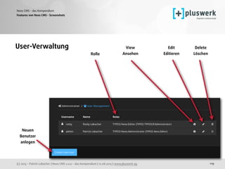 (c) 2015 - Patrick Lobacher | Neos CMS 2.0.0 - das Kompendium | 12.08.2015 | www.pluswerk.ag
Neos CMS - das Kompendium
119
Features von Neos CMS - Screenshots
User-Verwaltung Edit 
Editieren 
Delete 
Löschen Rolle 
View 
Ansehen 
Neuen 
Benutzer 
anlegen 
 