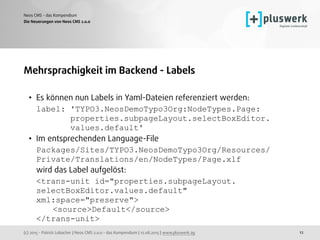 (c) 2015 - Patrick Lobacher | Neos CMS 2.0.0 - das Kompendium | 12.08.2015 | www.pluswerk.ag
Neos CMS - das Kompendium
12
Mehrsprachigkeit im Backend - Labels
• Es können nun Labels in Yaml-Dateien referenziert werden: 
label: 'TYPO3.NeosDemoTypo3Org:NodeTypes.Page: 
properties.subpageLayout.selectBoxEditor. 
values.default'
• Im entsprechenden Language-File  
Packages/Sites/TYPO3.NeosDemoTypo3Org/Resources/
Private/Translations/en/NodeTypes/Page.xlf 
wird das Label aufgelöst: 
<trans-unit id="properties.subpageLayout. 
selectBoxEditor.values.default"
xml:space="preserve"> 
<source>Default</source> 
</trans-unit>
Die Neuerungen von Neos CMS 2.0.0
 